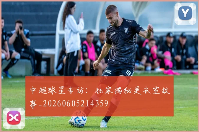 中超球星专访：独家揭秘更衣室故事_20260605214359