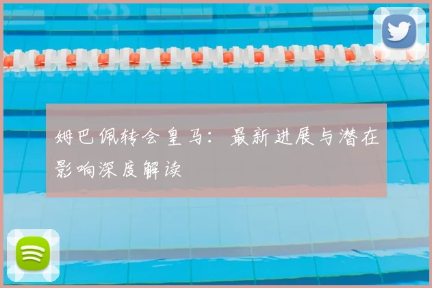 姆巴佩转会皇马：最新进展与潜在影响深度解读