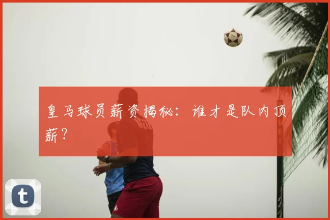 皇马球员薪资揭秘：谁才是队内顶薪？