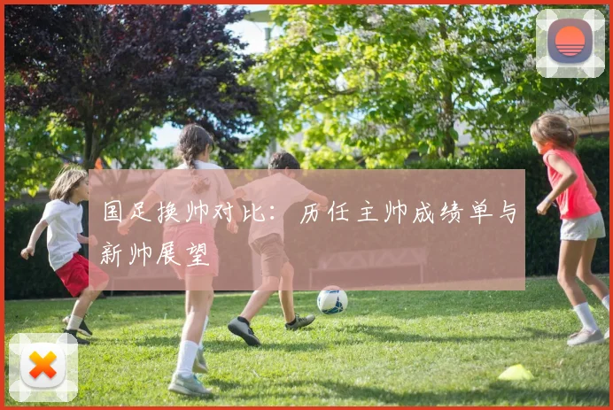 国足换帅对比：历任主帅成绩单与新帅展望
