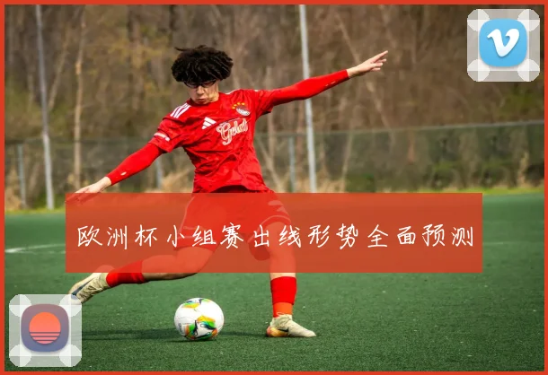 欧洲杯小组赛出线形势全面预测
