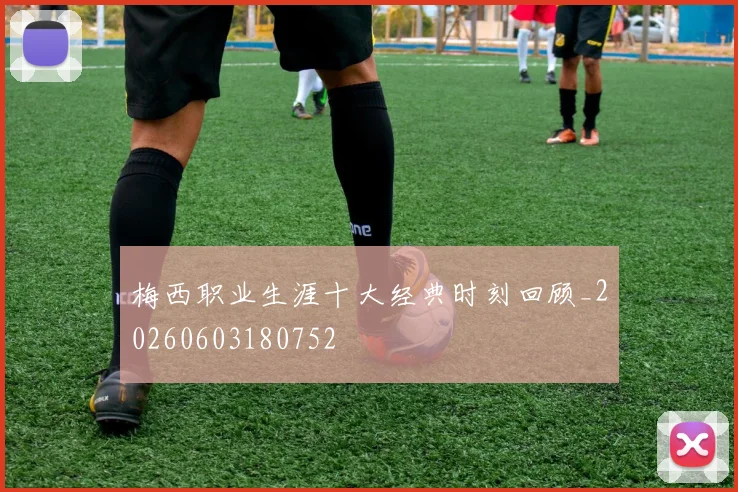 梅西职业生涯十大经典时刻回顾_20260603180752