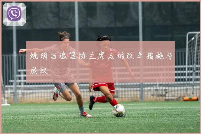 姚明当选篮协主席后的改革措施与成效