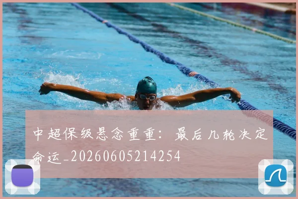 中超保级悬念重重：最后几轮决定命运_20260605214254