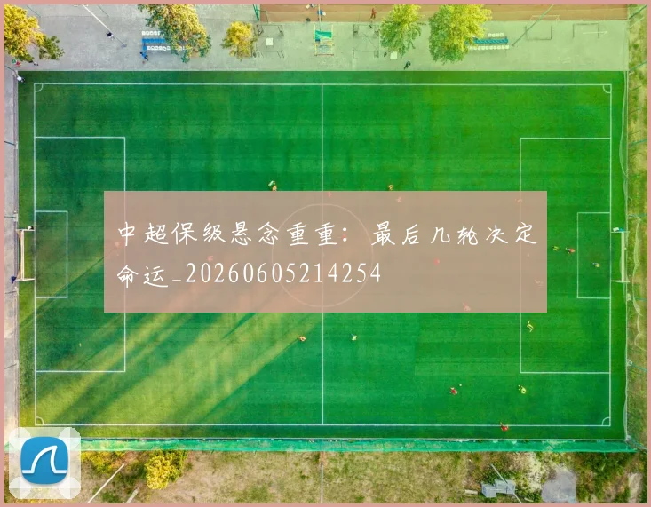 中超保级悬念重重：最后几轮决定命运_20260605214254