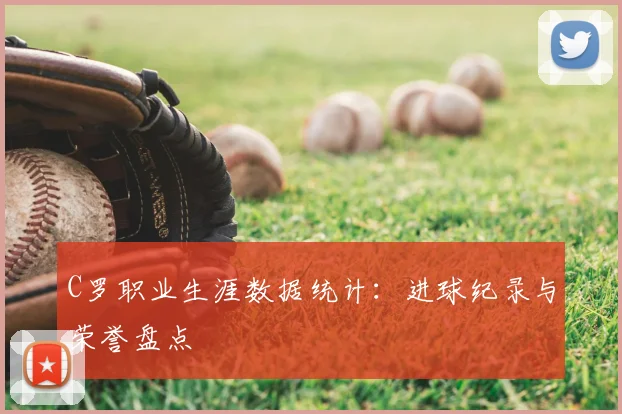C罗职业生涯数据统计：进球纪录与荣誉盘点