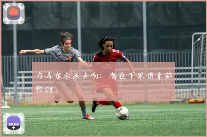 内马尔未来去向：潜在下家俱乐部预测