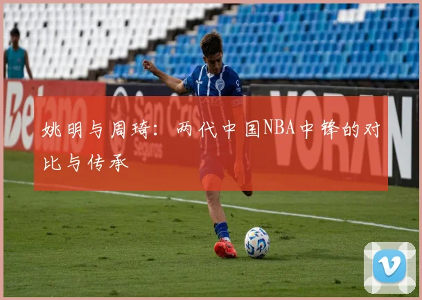 姚明与周琦：两代中国NBA中锋的对比与传承