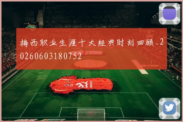 梅西职业生涯十大经典时刻回顾_20260603180752