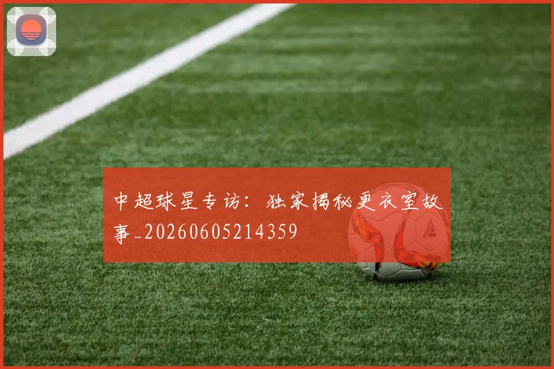 中超球星专访:独家揭秘更衣室故事_20260605214359