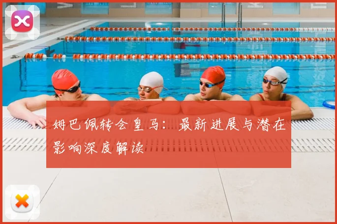 姆巴佩转会皇马：最新进展与潜在影响深度解读