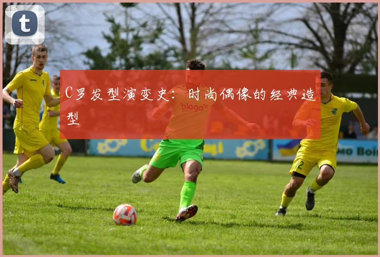 C罗发型演变史：时尚偶像的经典造型