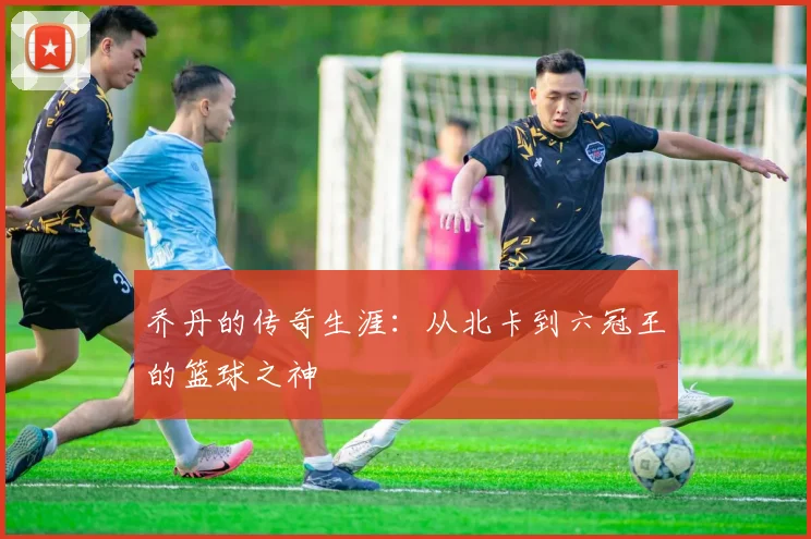 乔丹的传奇生涯：从北卡到六冠王的篮球之神